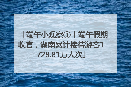端午小观察③丨端午假期收官，湖南累计接待游客1728.81万人次