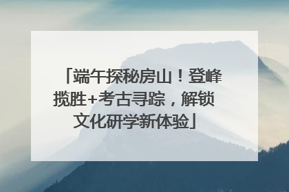 端午探秘房山！登峰揽胜+考古寻踪，解锁文化研学新体验