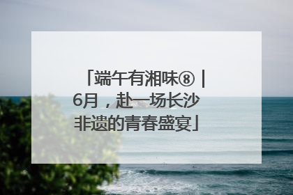 端午有湘味⑧｜6月，赴一场长沙非遗的青春盛宴