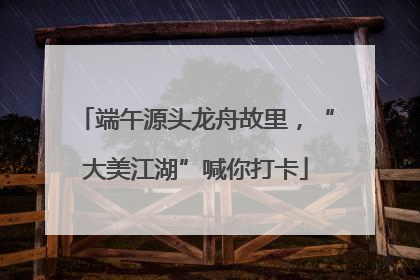 端午源头龙舟故里，“大美江湖”喊你打卡