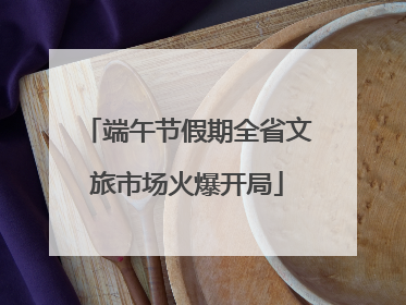 端午节假期全省文旅市场火爆开局