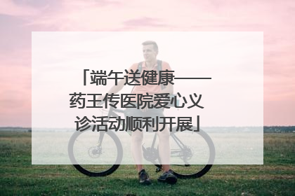 端午送健康——药王传医院爱心义诊活动顺利开展