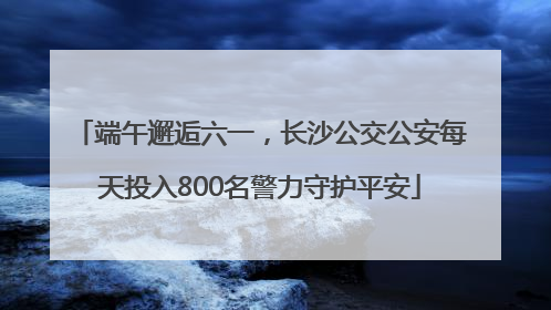 端午邂逅六一，长沙公交公安每天投入800名警力守护平安