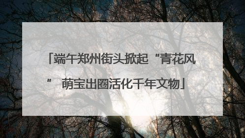 端午郑州街头掀起“青花风” 萌宝出圈活化千年文物