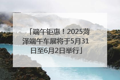 端午钜惠！2025菏泽端午车展将于5月31日至6月2日举行