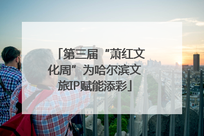 第三届“萧红文化周”为哈尔滨文旅IP赋能添彩