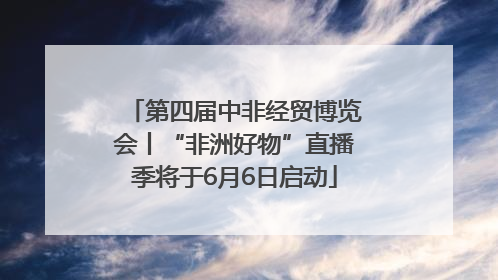 第四届中非经贸博览会丨“非洲好物”直播季将于6月6日启动