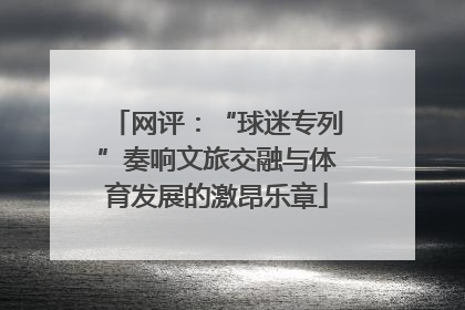 网评：“球迷专列”奏响文旅交融与体育发展的激昂乐章