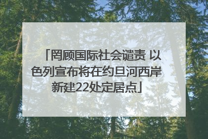 罔顾国际社会谴责 以色列宣布将在约旦河西岸新建22处定居点