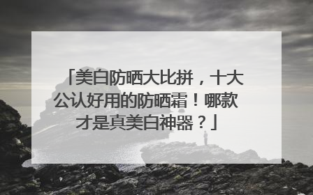 美白防晒大比拼，十大公认好用的防晒霜！哪款才是真美白神器？