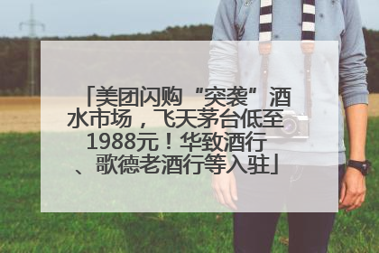 美团闪购“突袭”酒水市场，飞天茅台低至1988元！华致酒行、歌德老酒行等入驻