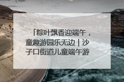 粽叶飘香迎端午，童趣游园乐无边｜沙子口街道儿童端午游园活动圆满落幕