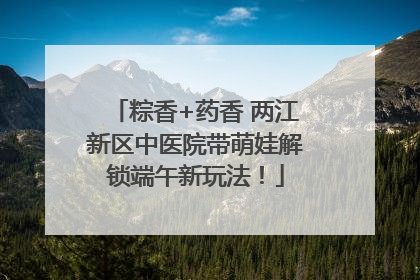 粽香+药香 两江新区中医院带萌娃解锁端午新玩法！