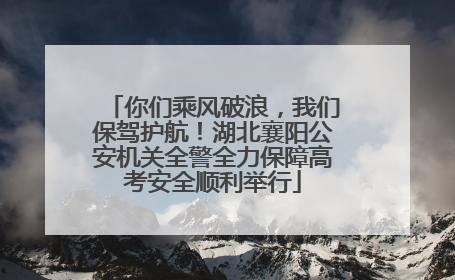 你们乘风破浪，我们保驾护航！湖北襄阳公安机关全警全力保障高考安全顺利举行