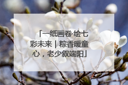 一纸画卷·绘七彩未来｜粽香暖童心，老少叙端阳