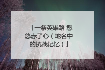 一条英雄路 悠悠赤子心（地名中的抗战记忆）