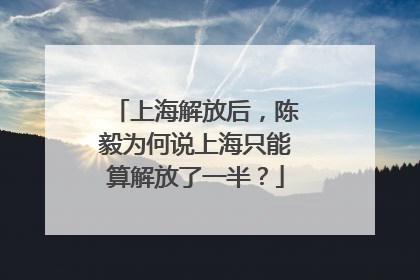 上海解放后，陈毅为何说上海只能算解放了一半？