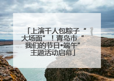 上演千人包粽子“大场面”！青岛市“我们的节日•端午”主题活动启幕