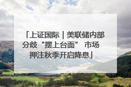 上证国际｜美联储内部分歧“摆上台面” 市场押注秋季开启降息