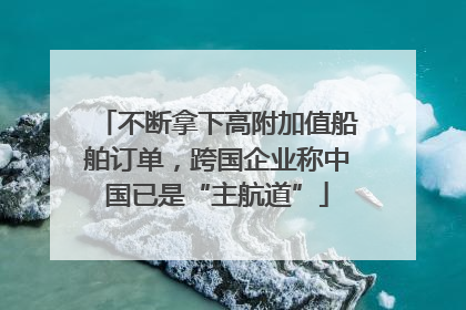不断拿下高附加值船舶订单，跨国企业称中国已是“主航道”