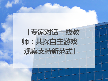 专家对话一线教师：共探自主游戏观察支持新范式