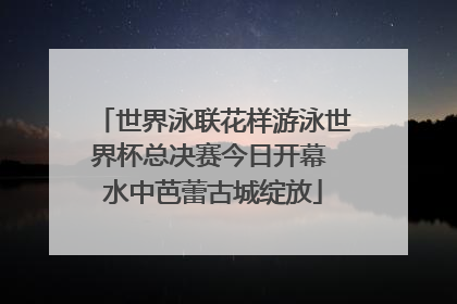 世界泳联花样游泳世界杯总决赛今日开幕 水中芭蕾古城绽放