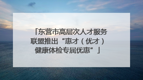 东营市高层次人才服务联盟推出“惠才（优才）健康体检专属优惠”