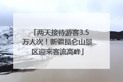 两天接待游客3.5万人次！新疆昆仑山景区迎来客流高峰