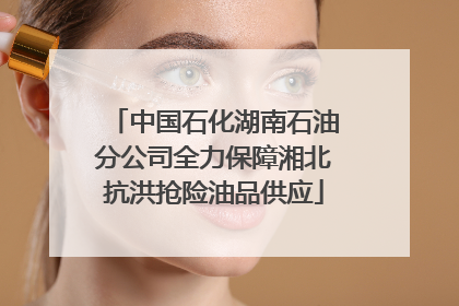 中国石化湖南石油分公司全力保障湘北抗洪抢险油品供应