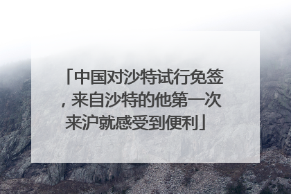 中国对沙特试行免签，来自沙特的他第一次来沪就感受到便利