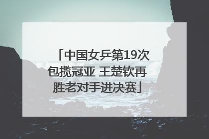 中国女乒第19次包揽冠亚 王楚钦再胜老对手进决赛