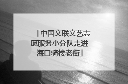 中国文联文艺志愿服务小分队走进海口骑楼老街
