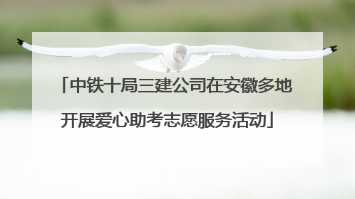 中铁十局三建公司在安徽多地开展爱心助考志愿服务活动