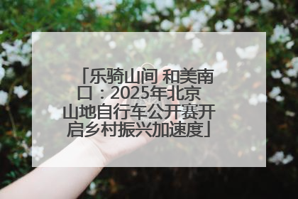 乐骑山间 和美南口：2025年北京山地自行车公开赛开启乡村振兴加速度