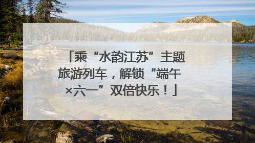 乘“水韵江苏”主题旅游列车，解锁“端午×六一”双倍快乐！