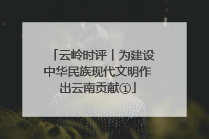 云岭时评丨为建设中华民族现代文明作出云南贡献①