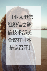 亚太电信组织信息通信技术部长会议在日本东京召开