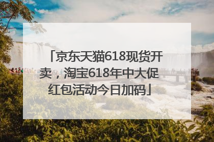京东天猫618现货开卖，淘宝618年中大促红包活动今日加码