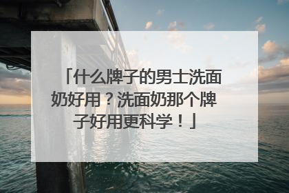 什么牌子的男士洗面奶好用？洗面奶那个牌子好用更科学！