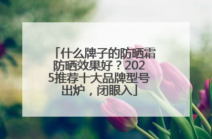 什么牌子的防晒霜防晒效果好？2025推荐十大品牌型号出炉，闭眼入