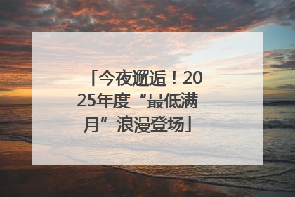 今夜邂逅！2025年度“最低满月”浪漫登场