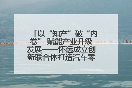 以“知产”破“内卷” 赋能产业升级发展——怀远成立创新联合体打造汽车零部件产业新高地