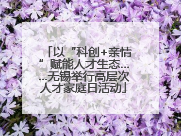 以“科创+亲情”赋能人才生态……无锡举行高层次人才家庭日活动