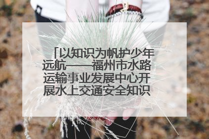 以知识为帆护少年远航——福州市水路运输事业发展中心开展水上交通安全知识进校园活动