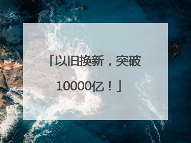 以旧换新，突破10000亿！