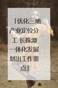 优化三地产业定位分工 长株潭一体化发展划出工作重点