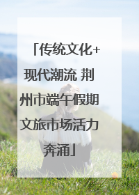 传统文化+现代潮流 荆州市端午假期文旅市场活力奔涌