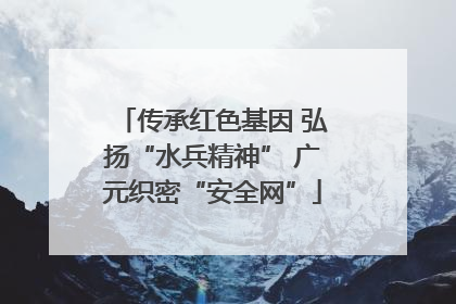 传承红色基因 弘扬“水兵精神” 广元织密“安全网”