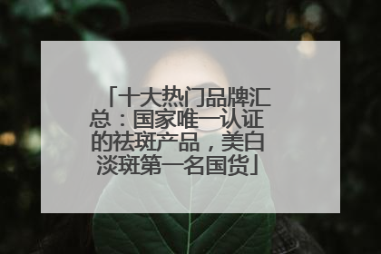 十大热门品牌汇总：国家唯一认证的祛斑产品，美白淡斑第一名国货