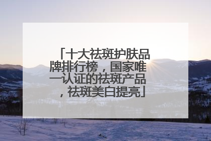 十大祛斑护肤品牌排行榜，国家唯一认证的祛斑产品，祛斑美白提亮